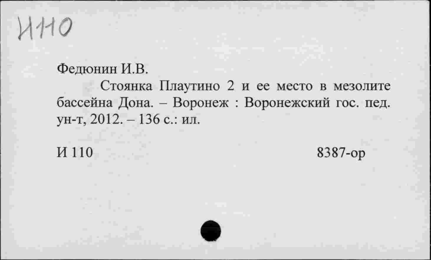 ﻿Федюнин И.В.
Стоянка Плаутино 2 и ее место в мезолите бассейна Дона. - Воронеж : Воронежский гос. пед. ун-т, 2012. - 136 с.: ил.
И ПО
8387-ор